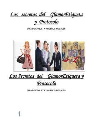 Los secretos del GlamorEtiqueta
           y Protocolo
       GUIA DE ETIQUETA Y BUENOS MODALES




Los Secretos del GlamorEtiqueta y
             Protocolo
       GUIA DE ETIQUETA Y BUENOS MODALES




   1
 