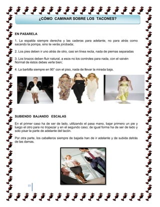 ¿CÓMO CAMINAR SOBRE LOS TACONES?



EN PASARELA
 COMO APRENDER ACAMINAR
1. La espalda siempre derecha y las caderas para adelante, no para atrás como
sacando la pompa, sino te verás jorobada;

2. Los pies deben ir uno atrás de otro, casi en línea recta, nada de piernas separadas

3. Los brazos deben fluir natural, a esos no los controles para nada, con el vaivén
Normal de éstos debes verte bien;

4. La barbilla siempre en 90° con el piso, nada de llevar la mirada baja.




SUBIENDO BAJANDO ESCALAS

En el primer caso ha de ser de lado, utilizando el pasa mano, bajar primero un pie y
luego el otro para no tropezar y en el segundo caso; de igual forma ha de ser de lado y
solo pisar la parte de adelante del tacón.

Por otra parte, los caballeros siempre de bajada han de ir adelante y de subida detrás
de las damas.




         10
 