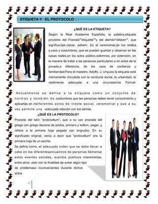 ETIQUETA Y EL PROTOCOLO

                                                     ¿QUÉ ES LA ETIQUETA?
                              Según la Real Academia Española, la palabra,etiqueta
                              proviene del Francés""etiquette""y del alemán"stikken"", que
                              significa,fijar,clavar, adherir. Es el ceremonial,de los estilos
                              y,usos y costumbres, que se pueden guardar y observar en las
                              casas reales,en los actos público,solemnes, por extensión, en
                              la manera de tratar a las personas particulares o en actos de la
                              privada,a      diferencia,      de     los    usos      de    confianza       y
                              familiaridad;Para el maestro; Adolfo, J, Urquiza la etiqueta está
                              íntimamente vinculada con la conducta social, la urbanidad, la
                              vestimenta        adecuada        a     una      circunstancia        Formal.


 Actualmente            se     define       a   la    etiqueta        como       un     conjunto         de
n o r m a s y t a m b i é n d e costumbres que las personas deben tener conocimiento y
aplicarlas en ind i f e r e n t e s a c t o s d e í n d o l e s o c i a l , c e r e m o n i a l y q u e a s u
v e z p e r m i t e u n a adecuada relación con los demás.
                    ¿QUÉ ES LA PROTOCOLO?
Procede del latín "protocollum", que a su vez procede del
griego (en griego deviene de protos, primero y kollom, pegar, y
refiere a la primera hoja pegada con engrudo). En su
significado original, venía a decir que "protocollum" era la
primera hoja de un escrito.
Se define como, el adecuado orden que se debe llevar a
cabo en los diferentesencuentros de personas llámense
estos eventos sociales, eventos públicos o ceremonias,
entre otros, esto con la finalidad de evitar algún tipo
de problemaso inconvenientes durante dichos
actos.


           11
 