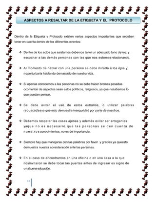 ASPECTOS A RESALTAR DE LA ETIQUETA Y EL PROTOCOLO



Dentro de la Etiqueta y Protocolo existen varios aspectos importantes que sedeben
tener en cuenta dentro de los diferentes eventos:


    Dentro de los actos que asistamos debemos tener un adecuado tono devoz y
      escuchar a las demás personas con las que nos estemos relacionando.


    Al momento de hablar con una persona se debe mirarla a los ojos y
      noperturbarla hablando demasiado de nuestra vida.


    Si apenas conocemos a las personas no se debe hacer bromas pesadas
      ocomentar de aspectos sean estos políticos, religiosos, ya que nosabemos lo
      que puedan pensar.


    Se       debe   evitar   el   uso   de   estos    extraños,    o   utilizar   palabras
      rebuscadasya que esto demuestra inseguridad por parte de nosotros.


    Debemos respetar las cosas ajenas y además evitar ser arrogantes
      yaq u e n o e s n e c e s a r i o q u e l a s p e r s o n a s s e d e n c u e n t a d e
      n u e s t r o s conocimientos, no es de importancia.


    Siempre hay que manejarse con las palabras por favor y gracias ya queesto
      demuestra nuestra consideración ante las personas.


    En el caso de encontrarnos en una oficina o en una casa a la que
      nosinvitaron se debe tocar las puertas antes de ingresar es signo de
      unabuena educación.



         12
 