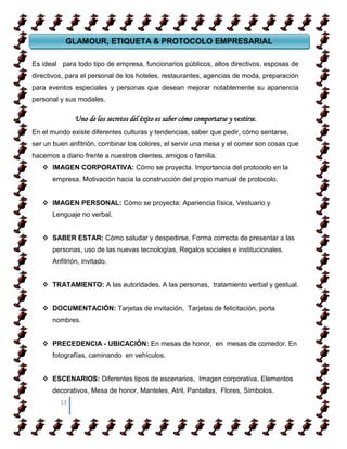 GLAMOUR, ETIQUETA & PROTOCOLO EMPRESARIAL
GLAMOUR, ETIQUETA & PROTOCOLO EMPRESARIAL
Es ideal para todo tipo de empresa, funcionarios públicos, altos directivos, esposas de
directivos, para el personal de los hoteles, restaurantes, agencias de moda, preparación
para eventos especiales y personas que desean mejorar notablemente su apariencia
personal y sus modales.

              Uno de los secretos del éxito es saber cómo comportarse y vestirse.
En el mundo existe diferentes culturas y tendencias, saber que pedir, cómo sentarse,
ser un buen anfitrión, combinar los colores, el servir una mesa y el comer son cosas que
hacemos a diario frente a nuestros clientes, amigos o familia.
    IMAGEN CORPORATIVA: Cómo se proyecta. Importancia del protocolo en la
      empresa. Motivación hacia la construcción del propio manual de protocolo.


    IMAGEN PERSONAL: Cómo se proyecta: Apariencia física, Vestuario y
      Lenguaje no verbal.


    SABER ESTAR: Cómo saludar y despedirse, Forma correcta de presentar a las
      personas, uso de las nuevas tecnologías, Regalos sociales e institucionales.
      Anfitrión, invitado.


    TRATAMIENTO: A las autoridades. A las personas, tratamiento verbal y gestual.


    DOCUMENTACIÓN: Tarjetas de invitación, Tarjetas de felicitación, porta
      nombres.


    PRECEDENCIA - UBICACIÓN: En mesas de honor, en mesas de comedor. En
      fotografías, caminando en vehículos.


    ESCENARIOS: Diferentes tipos de escenarios, Imagen corporativa, Elementos
      decorativos, Mesa de honor, Manteles, Atril, Pantallas, Flores, Símbolos.
         13
 