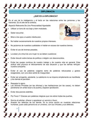 DIPLOMACIA

                                    ¿QUÉ LA DIPLOMACIA?
                                  ¿QUÉ ES LA DIPLOMACIA?

Es el uso de la inteligencia y el tacto en las relaciones entre las personas y las
naciones. Es el arte de la cortesía.
Aspecto Relevante De Una Personalidad Agradable
  Utilizar un tono de voz bajo y bien modulado.

  Saber escuchar.

  Mirar a los ojos a nuestro interlocutor.

  No hablar excesivamente de nuestros propios intereses.

  No jactarnos de nuestras cualidades ni hablar en exceso de nuestros bienes.

  Evitar el uso de bromas pesadas.

  La edad y la virtud de una mujer no se deben cuestionar.

  Evitar discutir sobre temas de política o religión con desconocidos.

  Evitar las quejas continua de nuestro trabajo y de nuestra vida en general. Esta
  actitud sólo provoca el reforzamiento de esa situación y que los demás rehúyan
  nuestra compañía.

  Evitar el uso de palabras vulgares tanto de palabras rebuscadas y gestos
  exagerados, son una clara señal de inseguridad.

  Evitar ser arrogante, petulante. La sabiduría no se impone simplemente se manifiesta
  y los demás la perciben.

  Respetar lo ajeno.
  Las oficinas Privadas (en las oficinas) y las habitaciones (en las casas), no deben
  penetrarse sin antes tocar a la puerta y esperar aprobación.

  Evitar discusiones estériles.

  Por Favor Y Gracias son palabras mágicas que nos abren todas las puertas.

  Sonría al solicitar, ofrecer o agradecer un servicio o favor.
  Aceptar los defectos de los demás. Es la única opción en nuestras relaciones
  humanas, pues cada persona es un universo, con sus virtudes y sus defectos.

         14
 