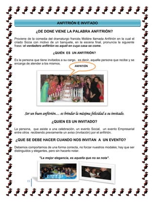 ANFITRIÓN E INVITADO
 GLAMOUR, ETIQUETA & PROTOCOLO EMPRESARIAL
              ¿DE DONE VIENE LA PALABRA                ANFITRIÓN?

Proviene de la comedia del dramaturgo francés Molière llamada Anfitrión en la cual el
criado Socia con motivo de un banquete, en la escena final, pronuncia la siguiente
frase: el verdadero anfitrión es aquél en cuya casa se come.

                           ¿QUIÉN ES UN ANFITRIÓN?

Es la persona que tiene invitados a su cargo, es decir, aquella persona que recibe y se
encarga de atender a los mismos.
                                           ANFRITIÓN




       Ser un buen anfitrión… es brindar la máxima felicidad a su invitado.
                          ¿QUIEN ES UN INVITADO?

La persona, que asiste a una celebración, un evento Social, un evento Empresarial
entre otros recibiendo previamente un aviso (invitación) por el anfitrión.

¿QUE SE DEBE HACER CUANDO NOS INVITAN A UN EVENTO?

Debemos comportarnos de una forma correcta, no forzar nuestros modales; hay que ser
distinguidos y elegantes, pero sin hacerlo notar.

                  "La mejor elegancia, es aquella que no se nota".




         15
 