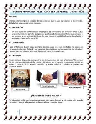 PUNTOS FUNDAMENTALES PARA SER UN PERFECTO ANFITRIÓN

RECIBIR.

Implica estar siempre al cuidado de las personas que llegan, para darles la bienvenida.
Saludarles, y conversar unos minutos.

 PRESENTAR.

   En este punto los anfitriones se encargarán de presentar a los invitados entre sí. Es
   una costumbre, no por ello obligatoria, que los caballeros presentan a sus amigos, y
   las señoras a sus amigas.No obstante, está costumbre está totalmente liberalizada y
   se puede obviar perfectamente.

 CONVERSAR.

 Los anfitriones deben estar siempre atentos, para que sus invitados no estén en
 grupos de silencio. Deberán ser capaces de establecer conversaciones, de introducir
 temas para las mismas e incluso de ejercer como "moderadores".

 DESPEDIR.

 Estar siempre dispuesto a despedir a los invitados que se van, y "sondear" la opinión
de los mismos respecto de la velada. Agradecer su presencia preguntarles como se
sintieron durante dicho evento, reunión y enviar saludos cordiales a quienes no
pudieron asistir.




                                       PRESENTANDOSE
                                                                       CONVERSANDO
        BIENVENIDA


                         ¿QUE NO SE DEBE HACER?

No alargarse en la conversación que para eso habrá tiempo, y no es correcto tenerlo
demasiado tiempo a la puerta o en la entrada de cualquier lugar.



         16
 