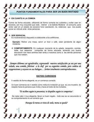 PUNTOS FUNDAMENTALES PARA SER UN BUEN INVITADO

 EN CUANTO A LA COMIDA

Comer de forma educada, utilizando de forma correcta los cubiertos y evitar caer en
excesos, por muy exquisita que esté, retener a la bebida Moderar el consumo, para
evitar caer en un estado de excesivo furor (excitación, ira, violencia) que nos pueda
poner en ridículo ante otras personas.


 SER SERVICIAL
  Es mostrándonos dispuesto a colaborarle a los anfitriones.

    Ejemplo: Retirar una mesa, servir un licor o café, estar pendiente de algún
    incidente.

    COMPORTAMIENTO. En cualquier momento de la velada, recepción, comida,
     baile, nos debemos comportar de forma educada. teniendo una buena
     educación nos hace sentirse bien tanto a nosotros como a las demás personas
     que nos rodean.



 Siempre debemos ser agradecidos, expresando nuestra satisfacción ya sea por una
velada, una comida, felicitar a la chef por su exquisita comida, pero cuídese de
exageraciones y excesos en sus halagos… Serían totalmente contraproducentes.

                                  DATOS CURIOSOS

   Ir vestido de forma elegante, es un comienzo correcto

   Un buen comienzo es ir vestido como indica la invitación ya que es una muestra de
   respeto hacia la persona que invita y hacia el resto de los invitados

              "Te reciben según te presentas; te despiden según te comportas".
    De nada vale ir muy elegante, llevar un buen regalo... todo eso se ve oscurecido si
   su comportamiento no es correcto que

                    "Aunque la mona se vista de seda, mona se queda"

         17
 