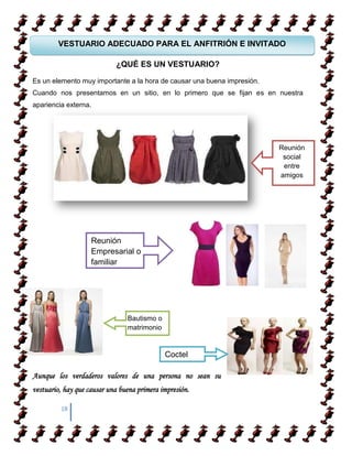 VESTUARIO ADECUADO PARA EL ANFITRIÓN E INVITADO

                            ¿QUÉ ES UN VESTUARIO?

Es un elemento muy importante a la hora de causar una buena impresión.
Cuando nos presentamos en un sitio, en lo primero que se fijan es en nuestra
apariencia externa.




                                                                         Reunión
                                                                          social
                                                                          entre
                                                                         amigos




                    Reunión
                    Empresarial o
                    familiar




                                Bautismo o
                                matrimonio


                                             Coctel

Aunque los verdaderos valores de una persona no sean su
vestuario, hay que causar una buena primera impresión.

         18
 