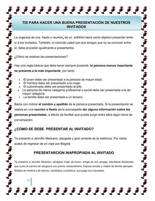 TIS PARA HACER UNA BUENA PRESENTACIÓN DE NUESTROS
                           INVITADOS

La organiza de una fiesta o reunión, de un anfitrión tiene como objetivo presentar entre
sí a los invitados. También, si coincide usted con dos amigos que no se conocen entre
sí, debe proceder igualmente a presentarlos.

¿Cómo se realizan las presentaciones?

Hay una regla básica que debe tener siempre presente: la persona menos importante
se presenta a la más importante, por tanto:

       El joven debe ser presentado a la persona de mayor edad.
       El hombre debe ser presentado a la mujer.
       El subordinado debe ser presentado al jefe.
      La persona de menor categoría profesional o social debe ser presentada a la de
      mayor categoría.
       La familia debe ser presentada a un tercero.

Basta con indicar el nombre y apellido de la persona presentada. Si la presentación se
realiza en una reunión o fiesta sería aconsejable dar alguna información sobre las
personas presentadas, a efecto de facilitar que pueda surgir entre ellos algún tema de
conversación:


¿COMO SE DEBE PRESENTAR AL INVITADO?

Te presento a Jennifer Medrano, abogada y gran amante de la medicina. Por cierto,
acaba de regresar de un viaje por Bogotá


                PRESENTARCION INAPROPIADA AL INVITADO

Te presento a Jennifer Medrano, abogada mujer de honor, amiga de sus amigas, estudiante destacada
que curso la carrera de abogacía con premio extraordinario. Esposa amada y madre de familia ejemplar.
Modelo de rectitud y de decoro, ciudadana cumplidora, que paga sus impuestos.


          20
 