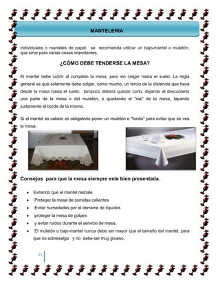 sel vestido principal de la mesa, incluso para comidas, no colocando mantelitos
                                    MANTELERIA


Individuales o manteles de papel, se recomienda utilizar un bajo-mantel o muletón,
que sirve para varias cosas importantes.

                    ¿CÓMO DEBE TENDERSE LA MESA?

El mantel debe cubrir al completo la mesa, pero sin colgar hasta el suelo. La regla
general es que solamente debe colgar, como mucho, un tercio de la distancia que haya
desde la mesa hasta el suelo; tampoco deberá quedar corto, dejando al descubierto
una parte de la mesa o del muletón, o quedando al "ras" de la mesa, tapando
justamente el borde de la misma.

Si el mantel es calado es obligatorio poner un muletón o "fondo" para evitar que se vea
la mesa.




Consejos para que la mesa siempre este bien presentada.

      Evitando que el mantel resbale
       Proteger la mesa de comidas calientes
       Evitar humedades por el derrame de líquidos
       proteger la mesa de golpes
       y evitar ruidos durante el servicio de mesa.
       El muletón o bajo-mantel nunca debe ser mayor que el tamaño del mantel, para
      que no sobresalga y no debe ser muy grueso.


           21
 