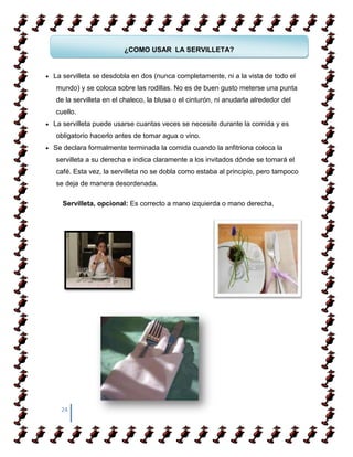 ¿COMO USAR LA SERVILLETA?


La servilleta se desdobla en dos (nunca completamente, ni a la vista de todo el
mundo) y se coloca sobre las rodillas. No es de buen gusto meterse una punta
de la servilleta en el chaleco, la blusa o el cinturón, ni anudarla alrededor del
cuello.
La servilleta puede usarse cuantas veces se necesite durante la comida y es
obligatorio hacerlo antes de tomar agua o vino.
Se declara formalmente terminada la comida cuando la anfitriona coloca la
servilleta a su derecha e indica claramente a los invitados dónde se tomará el
café. Esta vez, la servilleta no se dobla como estaba al principio, pero tampoco
se deja de manera desordenada.

   Servilleta, opcional: Es correcto a mano izquierda o mano derecha,




  24
 