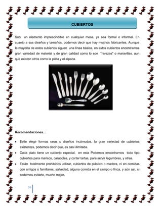 CUBIERTOS


Son   un elemento imprescindible en cualquier mesa, ya sea formal o informal. En
cuanto a sus diseños y tamaños, podemos decir que hay muchos fabricantes. Aunque
la mayoría de estos cubiertos siguen una línea básica, en estos cubiertos encontramos
gran variedad de material y de gran calidad como lo son "rarezas" o maravillas. aun
que existen otros como la plata y el alpaca.




Recomendaciones…

   Evite elegir formas raras o diseños incómodos, la gran variedad de cubiertos
   existentes, podemos decir que, es casi ilimitada.
   Cada plato tiene un cubierto especial, en esta Podemos encontrarnos todo tipo
   cubiertos para marisco, caracoles, y cortar tartas, para servir legumbres, y otras.
   Están totalmente prohibidos utilizar, cubiertos de plástico o madera, ni en comidas
   con amigos o familiares; salvedad, alguna comida en el campo o finca, y aún así, si
   podemos evitarlo, mucho mejor.


         26
 
