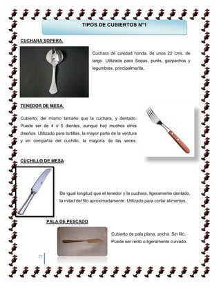 TIPOS DE CUBIERTOS N°1


CUCHARA SOPERA.

                                      Cuchara de cavidad honda, de unos 22 cms. de
                                      largo. Utilizada para Sopas, purés, gazpachos y
                                      legumbres, principalmente.




TENEDOR DE MESA.

Cubierto, del mismo tamaño que la cuchara, y dentado.
Puede ser de 4 o 5 dientes, aunque hay muchos otros
diseños. Utilizado para tortillas, la mayor parte de la verdura
y en compañía del cuchillo, la mayoría de las veces.



CUCHILLO DE MESA




                     De igual longitud que el tenedor y la cuchara, ligeramente dentado,
                     la mitad del filo aproximadamente. Utilizado para cortar alimentos.



              PALA DE PESCADO

                                                 Cubierto de pala plana, ancha. Sin filo.
                                                 Puede ser recto o ligeramente curvado.


         27
 