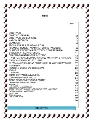 INDICE


                                                          pag




OBJETIVOS.                                                       1
OBJETIVO GENERAL                                                 2
OBJETIVOS ESPECÍFICOS                                            3
MARCO TEÓRICO                                                    4
GLAMOUR                                                          6
TECNICAS PARA SE GRAMUROSA                                       7
¿COMO APRENDER ACAMINAR S0BRE TACONES?                           8
GLAMOUR,ETIQUETA & PROTOCOLO EMPRESARIAL                        10
ETIQUETA Y EL PROTOCOLO                                         11
DIPLOMACIAANFITRIÓN E INVITADO                                  12
   VESTUARIO ADECUADO PARA EL ANFITRIÓN E INVITADO              15
TEST DE APRESTAMIENTO TÚ O USTED                                16
TIS PARA HACER UNA BUENA PRESENTACIÓN DE NUESTROS INVITADOS     17
MANTELERIA                                                      18
HISTORIA Y ORIGEN LAS SERVILLETAS                               20
VAJILLA                                                         22
CUBIERTOS                                                       23
CÓMO SENTARSE A LA MESA                                         30
CÓMO NOS SERVIMOS PARTE 1                                       34
TIPOS DE COPAS Y VASOS PARTE 1                                  38
ORGANIZACIÓN DE UN EVENTO                                       42
PROPINAS                                                        43
LA CORBATA Y SU HISTORIA
SECRETOS PARA UN BUEN MAQUILLAJE PARA LA OFICINA
                                                                44
TACOS Y PALABRAS MALSONANTES                                    45
GLOSARIO                                                        47
CONCLUCION                                                      48
                                                                49
                                                                50


                               OBJETIVOS
        3

                       MARCO HISTORICO
 
