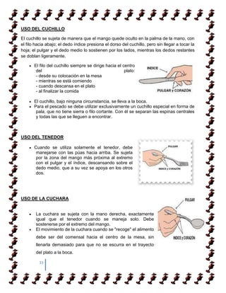 USO DEL CUCHILLO

El cuchillo se sujeta de manera que el mango quede oculto en la palma de la mano, con
el filo hacia abajo; el dedo índice presiona el dorso del cuchillo, pero sin llegar a tocar la
hoja; el pulgar y el dedo medio lo sostienen por los lados, mientras los dedos restantes
se doblan ligeramente.

       El filo del cuchillo siempre se dirige hacia el centro
        del                                             plato:
        - desde su colocación en la mesa
        - mientras se está comiendo
        - cuando descansa en el plato
        - al finalizar la comida

       El cuchillo, bajo ninguna circunstancia, se lleva a la boca.
       Para el pescado se debe utilizar exclusivamente un cuchillo especial en forma de
        pala, que no tiene sierra o filo cortante. Con él se separan las espinas centrales
        y todas las que se lleguen a encontrar.



USO DEL TENEDOR

       Cuando se utiliza solamente el tenedor, debe
        manejarse con las púas hacia arriba. Se sujeta
        por la zona del mango más próxima al extremo
        con el pulgar y el índice, descansando sobre el
        dedo medio, que a su vez se apoya en los otros
        dos.




USO DE LA CUCHARA


        La cuchara se sujeta con la mano derecha, exactamente
        igual que el tenedor cuando se maneja solo. Debe
        sostenerse por el extremo del mango.
        El movimiento de la cuchara cuando se "recoge" el alimento
        debe ser del comensal hacia el centro de la mesa, sin
        llenarla demasiado para que no se escurra en el trayecto
        del plato a la boca.

         33
 
