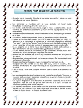 FORMAS PARA CONSUMIR LOS ALIMENTOS


Se debe comer despacio. Además de demostrar educación y elegancia, esto
 contribuye a una buena digestión.

Los alimentos se mastican con la boca cerrada, sin hacer ruido.
No se habla mientras hay alimentos en la boca.
Los líquidos se toman silenciosamente, luego de haber secado los labios con la
servilleta, sin sorberlos ruidosamente y mucho menos enjuagarse la boca con
ellos al beber.
No se mastica durante mucho tiempo, ni se toma líquido mientras haya alimentos
en la boca.
En cuanto a las bebidas calientes, nunca se les debe soplar para enfriarlas.
Cuando se necesita algo que está fuera del alcance de las manos (un salero, por
 ejemplo), se le debe pedir al camarero o al comensal más próximo, diciendo
 "por favor" y dando las "gracias" cuando lo acerquen; jamás levantarse de la
 mesa o extender el brazo por encima de las cosas o personas para tomarlo.
El pan se parte con la mano, nunca con el cuchillo, un trocito cada vez que se
 lleva directamente a la boca. Las tostadas y galletas se muerden.
Se unta mantequilla sólo al pedacito de pan que se llevará a la boca; nunca debe
 tomarse una tajada grande y en maquillarla de una vez.
No se come pan antes de que se sirva algún alimento, ni se separa el migajón de
 la corteza.
No se ayuda a preparar el bocado con un pedazo de pan. De ser necesario, esto
 se hace con el cuchillo.
No se moja el pan en la salsa y mucho menos se limpia el plato con él.
Cualquier alimento servido en una taza con asas, como el consomé, debe
 tomarse directamente de¡ recipiente después de revolverlo suavemente con la
 cuchara.
Cada trozo de carne o de cualquier alimento debe cortarse en el momento de
 comerlo.

Las comidas deben tomarse limpiamente, sin mezclarlas en el plato. Tampoco se
 mezclan las legumbres y las salsas, estas últimas se vierten directamente sobre
 el alimento que le corresponde.
Las espinas de pescado se quitan antes de comenzar a comerlo, con el cuchillo
 apropiado. Pero en caso de que se haya ido una a la boca, se saca con
 discreción y se deja en el borde del plato.
Las semillas de aceitunas o cerezas se sacan de la boca de la siguiente manera:
 se cierra la mano (formando un puño) sin apretar, se recoge la semilla, se lleva
 a la punta de los dedos y se deja en la orilla del plato.


  39
 