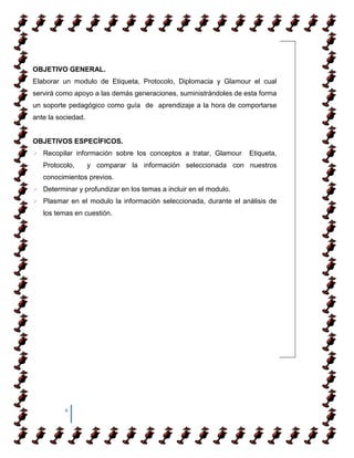 OBJETIVO GENERAL.
Elaborar un modulo de Etiqueta, Protocolo, Diplomacia y Glamour el cual
servirá como apoyo a las demás generaciones, suministrándoles de esta forma
un soporte pedagógico como guía de aprendizaje a la hora de comportarse
ante la sociedad.


OBJETIVOS ESPECÍFICOS.
 Recopilar información sobre los conceptos a tratar, Glamour     Etiqueta,
   Protocolo,       y comparar la información seleccionada con nuestros
   conocimientos previos.
 Determinar y profundizar en los temas a incluir en el modulo.
 Plasmar en el modulo la información seleccionada, durante el análisis de
   los temas en cuestión.




          4
 