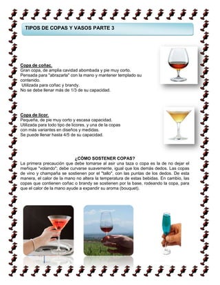 TIPOS DE COPAS Y VASOS PARTE 3




Copa de coñac.
Gran copa, de amplia cavidad abombada y pie muy corto.
Pensada para "abrazarla" con la mano y mantener templado su
contenido.
 Utilizada para coñac y brandy.
No se debe llenar más de 1/3 de su capacidad.




Copa de licor.
Pequeña, de pie muy corto y escasa capacidad.
Utilizada para todo tipo de licores, y una de la copas
con más variantes en diseños y medidas.
Se puede llenar hasta 4/5 de su capacidad.




                            ¿CÓMO SOSTENER COPAS?
La primera precaución que debe tomarse al asir una taza o copa es la de no dejar el
meñique "volando"; debe curvarse suavemente, igual que los demás dedos. Las copas
de vino y champaña se sostienen por el "tallo", con las puntas de los dedos. De esta
manera, el calor de la mano no altera la temperatura de estas bebidas. En cambio, las
copas que contienen coñac o brandy se sostienen por la base, rodeando la copa, para
que el calor de la mano ayude a expandir su aroma (bouquet).




         43
 