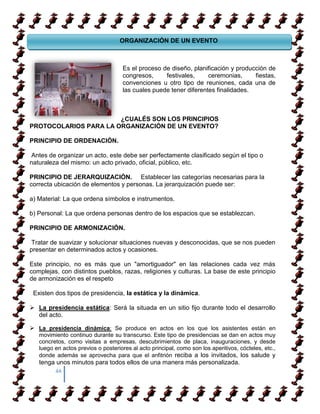 ORGANIZACIÓN DE UN EVENTO

       TRUCOS PARA APRENDER A CAMINAR

                      Es el proceso de diseño, planificación y producción de
                      congresos,     festivales,     ceremonias,     fiestas,
                      convenciones u otro tipo de reuniones, cada una de
COMO APRENDER A CAMIANR SOBRE TACONES
                      las cuales puede tener diferentes finalidades.



COMO APRENDER A CAMIANR SOBRE TACONES
                       ¿CUALÉS SON LOS PRINCIPIOS
PROTOCOLARIOS PARA LA ORGANIZACIÓN DE UN EVENTO?

PRINCIPIO DE ORDENACIÓN.

 Antes de organizar un acto, este debe ser perfectamente clasificado según el tipo o
naturaleza del mismo: un acto privado, oficial, público, etc.

PRINCIPIO DE JERARQUIZACIÓN. Establecer las categorías necesarias para la
correcta ubicación de elementos y personas. La jerarquización puede ser:

a) Material: La que ordena símbolos e instrumentos.

b) Personal: La que ordena personas dentro de los espacios que se establezcan.

PRINCIPIO DE ARMONIZACIÓN.

 Tratar de suavizar y solucionar situaciones nuevas y desconocidas, que se nos pueden
presentar en determinados actos y ocasiones.

Este principio, no es más que un "amortiguador" en las relaciones cada vez más
complejas, con distintos pueblos, razas, religiones y culturas. La base de este principio
de armonización es el respeto

 Existen dos tipos de presidencia, la estática y la dinámica.

 La presidencia estática: Será la situada en un sitio fijo durante todo el desarrollo
  del acto.

 La presidencia dinámica: Se produce en actos en los que los asistentes están en
   movimiento continuo durante su transcurso. Este tipo de presidencias se dan en actos muy
   concretos, como visitas a empresas, descubrimientos de placa, inauguraciones, y desde
   luego en actos previos o posteriores al acto principal, como son los aperitivos, cócteles, etc.,
   donde además se aprovecha para que el anfitrión reciba a los invitados, los salude y
   tenga unos minutos para todos ellos de una manera más personalizada.
         44
 