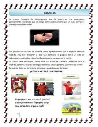 PROPINAS

La propina (proviene del latínpropinare, „dar de beber‟) es una recompensa
  COMO APRENDER A CAMIANR SOBRE TACONES
generalmente económica que se otorga como agradecimiento por un buen servicio y
por el producto consumido.

 COMO APRENDER A CAMIANR SOBRE TACONES




Dar propinas es un acto de cortesía, como agradecimiento por la especial atención
recibida. Hay que desechar la idea que considera la propina como un acto de
paternalismo que implica cierta humillación para la persona que la recibe.
La propina debe ser un acto discrecional, con el que se premia la calidad del servicio
recibido, por tanto, no debe ser algo automático, ya que perdería su sentido de premio.
Su cuantía debe ser del importe apropiado, según los usos del lugar:
                        ¿A QUIÉN HAY QUE DAR PROPINA?
        MESERO
                                                                   MENSAJERO
                                    BOTON




                                                                       TAXISTA
      La propina es una muestra de gratitud.
      En ningún momento la propina rebaja
      ni al que la da ni al que la recibe


         46
 