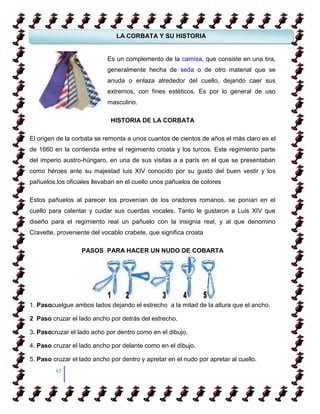 LA CORBATA Y SU HISTORIA


                            Es un complemento de la camisa, que consiste en una tira,
 COMO APRENDER A CAMIANR SOBRE TACONES
                   generalmente hecha de seda o de otro material que se
                            anuda o enlaza alrededor del cuello, dejando caer sus
                   extremos, con fines estéticos. Es por lo general de uso
 COMO APRENDER A CAMIANR SOBRE TACONES
                   masculino.

                             HISTORIA DE LA CORBATA

El origen de la corbata se remonta a unos cuantos de cientos de años el más claro es el
de 1660 en la contienda entre el regimiento croata y los turcos. Este regimiento parte
del imperio austro-húngaro, en una de sus visitas a a parís en el que se presentaban
como héroes ante su majestad luis XIV conocido por su gusto del buen vestir y los
pañuelos.los oficiales llevaban en el cuello unos pañuelos de colores

Estos pañuelos al parecer los provenían de los oradores romanos. se ponían en el
cuello para calentar y cuidar sus cuerdas vocales. Tanto le gustaron a Luis XIV que
diseño para el regimiento real un pañuelo con la insignia real, y al que denomino
Cravette, proveniente del vocablo crabete, que significa croata

                   PASOS PARA HACER UN NUDO DE COBARTA




1. Pasocuelgue ambos lados dejando el estrecho a la mitad de la altura que el ancho.

2 Paso cruzar el lado ancho por detrás del estrecho.

3. Pasocruzar el lado acho por dentro como en el dibujo.

4. Paso cruzar el lado ancho por delante como en el dibujo.

5. Paso cruzar el lado ancho por dentro y apretar en el nudo por apretar al cuello.
         47
 