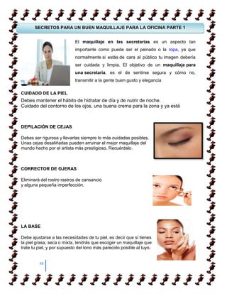 SECRETOS PARA UN BUEN MAQUILLAJE PARA LA OFICINA PARTE 1


                            El maquillaje en las secretarias es un aspecto tan

COMO APRENDER A CAMIANR SOBRE TACONESser el peinado o la ropa, ya que
                   importante como puede
                   normalmente si estás de cara al público tu imagen debería
                            ser cuidada y limpia. El objetivo de un maquillaje para
                   una secretaria, es el de sentirse segura y cómo no,
COMO APRENDER A CAMIANR SOBRE TACONES
                            transmitir a la gente buen gusto y elegancia

CUIDADO DE LA PIEL
Debes mantener el hábito de hidratar de día y de nutrir de noche.
Cuidado del contorno de los ojos, una buena crema para la zona y ya está



DEPILACIÓN DE CEJAS

Debes ser rigurosa y llevarlas siempre lo más cuidadas posibles.
Unas cejas desaliñadas pueden arruinar el mejor maquillaje del
mundo hecho por el artista más prestigioso. Recuérdalo.



CORRECTOR DE OJERAS

Eliminará del rostro rastros de cansancio
y alguna pequeña imperfección.




LA BASE

Debe ajustarse a las necesidades de tu piel, es decir que si tienes
la piel grasa, seca o mixta, tendrás que escoger un maquillaje que
trate tu piel, y por supuesto del tono más parecido posible al tuyo.


         48
 