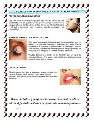 SECRETOS PARA UN BUEN MAQUILLAJE PARA LA OFICINA PARTE 2

POLVOS SUELTOS O COMPACTOS

Usa una APRENDER A CAMIANR SOBRE TACONES no se vea
  COMO capa no demasiado gruesa para que tu piel
acartonada. Ten en cuenta que lo que buscamos es naturalidad,
aunque si tu piel tiende a tener brillos, llévate en el bolso la brocha
y el polvo compacto para retocarte cuando aparezcan los
indeseables.
  COMO APRENDER A CAMIANR SOBRE TACONES


SOMBRAS Y MAQUILLAJE PARA LOS OJOS

                         Esto ya va a depender de tu estilo y de tu personalidad, pero no
                         olvides que es mejor destacar lo bello del rostro y dulcificar la
                         expresión que no llamar la atención porque has elegido un tono
                         azul eléctrico, pienses que te miran porque vas guapísima y es
                         sólo porque el reflejo de la sombra, molesta a la vista.

                         Puedes delinear por dentro el ojo también con un lápiz de
                         mina semiblando. A tu gusto, usa máscara de pestañas negra
                         o marrón para abrir la mirada.



COLOR DE LABIOS

Elige tonos que den alegría a tu cara y que no compita con
los ojos. Puedes elegir texturas cremosas o líquidas
(glosses) pero llévala en tu bolso para poder retocarte si lo
necesitas.




  Bana es la belleza y pasajera la hermosura, la verdadera belleza
está en el fondo de tu alma en tu esencia más no en tus apariencias.
         49
 