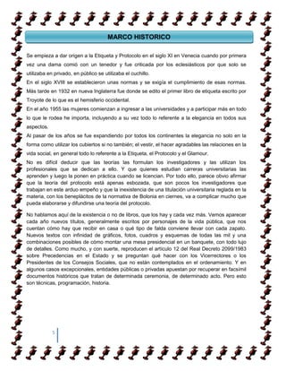 MARCO HISTORICO

Se empieza a dar origen a la Etiqueta y Protocolo en el siglo XI en Venecia cuando por primera
vez una dama comió con un tenedor y fue criticada por los eclesiásticos por que solo se
utilizaba en privado, en público se utilizaba el cuchillo.
En el siglo XVIII se establecieron unas normas y se exigía el cumplimiento de esas normas.
Más tarde en 1932 en nueva Inglaterra fue donde se edito el primer libro de etiqueta escrito por
Troyote de lo que es el hemisferio occidental.
En el año 1955 las mujeres comienzan a ingresar a las universidades y a participar más en todo
lo que le rodea he importa, incluyendo a su vez todo lo referente a la elegancia en todos sus
aspectos.
Al pasar de los años se fue expandiendo por todos los continentes la elegancia no solo en la
forma como utilizar los cubiertos si no también; el vestir, el hacer agradables las relaciones en la
vida social, en general todo lo referente a la Etiqueta, el Protocolo y el Glamour.
No es difícil deducir que las teorías las formulan los investigadores y las utilizan los
profesionales que se dedican a ello. Y que quienes estudian carreras universitarias las
aprenden y luego la ponen en práctica cuando se licencian. Por todo ello, parece obvio afirmar
que la teoría del protocolo está apenas esbozada, que son pocos los investigadores que
trabajan en este arduo empeño y que la inexistencia de una titulación universitaria reglada en la
materia, con los beneplácitos de la normativa de Bolonia en ciernes, va a complicar mucho que
pueda elaborarse y difundirse una teoría del protocolo.

No hablamos aquí de la existencia o no de libros, que los hay y cada vez más. Vemos aparecer
cada año nuevos títulos, generalmente escritos por personajes de la vida pública, que nos
cuentan cómo hay que recibir en casa o qué tipo de falda conviene llevar con cada zapato.
Nuevos textos con infinidad de gráficos, fotos, cuadros y esquemas de todas las mil y una
combinaciones posibles de cómo montar una mesa presidencial en un banquete, con todo lujo
de detalles. Como mucho, y con suerte, reproducen el artículo 12 del Real Decreto 2099/1983
sobre Precedencias en el Estado y se preguntan qué hacer con los Vicerrectores o los
Presidentes de los Consejos Sociales, que no están contemplados en el ordenamiento. Y en
algunos casos excepcionales, entidades públicas o privadas apuestan por recuperar en facsímil
documentos históricos que tratan de determinada ceremonia, de determinado acto. Pero esto
son técnicas, programación, historia.




            5
 