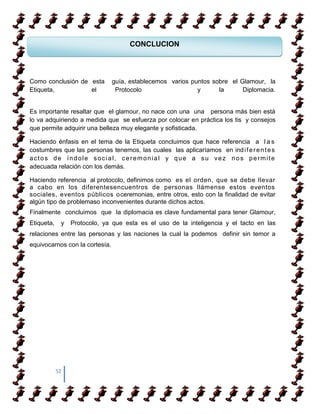 CONCLUCION



 COMO APRENDER A CAMIANR SOBRE TACONES
Como conclusión de esta guía, establecemos varios puntos sobre el Glamour, la
Etiqueta,          el    Protocolo                  y      la      Diplomacia.

 COMO APRENDER A CAMIANR SOBRE TACONES
Es importante resaltar que el glamour, no nace con una una persona más bien está
lo va adquiriendo a medida que se esfuerza por colocar en práctica los tis y consejos
que permite adquirir una belleza muy elegante y sofisticada.

Haciendo énfasis en el tema de la Etiqueta concluimos que hace referencia a l a s
costumbres que las personas tenemos, las cuales las aplicaríamos en ind i f e r e n t e s
actos de índole social, ceremonial y que a su vez nos permite
adecuada relación con los demás.

Haciendo referencia al protocolo, definimos como es el orden, que se debe llevar
a cabo en los diferentesencuentros de personas llámense estos eventos
sociales, eventos públicos oceremonias, entre otros, esto con la finalidad de evitar
algún tipo de problemaso inconvenientes durante dichos actos.
Finalmente concluimos que la diplomacia es clave fundamental para tener Glamour,
Etiqueta,    y   Protocolo, ya que esta es el uso de la inteligencia y el tacto en las
relaciones entre las personas y las naciones la cual la podemos definir sin temor a
equivocarnos con la cortesía.




            52
 