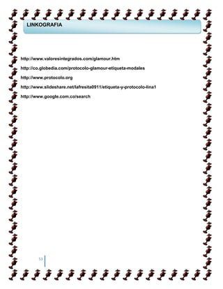 LINKOGRAFIA



  COMO APRENDER A CAMIANR SOBRE TACONES


http://www.valoresintegrados.com/glamour.htm
   COMO APRENDER A CAMIANR SOBRE TACONES
http://co.globedia.com/protocolo-glamour-etiqueta-modales

http://www.protocolo.org

http://www.slideshare.net/lafresita0911/etiqueta-y-protocolo-lina1

http://www.google.com.co/search




        53
 