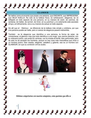 GLAMOUR
Se define como el encanto que posee una persona, que ENCANTA, que IMPRESIONA,
que DEJA HUELLA. No solo MARCO HISTORICO sofisticación, elegancia, se ve
                                   es la belleza física, es
reflejado en todo aspecto de una persona, en su manera de vestir, de caminar, de
sentarse, de hablar, de sonreír, de mirar, en su pulcritud, y no solamente está asociado
al lujo y al refinamiento, sino a su manera de actuar en todo aspecto.

De allí que el Glamour, se diferencie de la belleza más simple y cotidiana, por que
una persona puede ser bella, pero si carece de elegancia pasará inadvertida.

También es la elegancia que identifica a una persona, la forma de estar, de
comportarse, el glamour mas que todo identifica a una mujer, que camina derecha, con
su vestuario pulcro, que anda sin carreras, con la mirada al frente, bien perfumada, pero
de esto no se escapan los hombres, porque no hay cosa más maravillosa que mirar a
un hombre pulcro, bien vestido, elegante, caballero y galante, ese es un hombre con
GLAMOUR, sin que su condición viril se acabe.




         Debemos comportarnos con nuestros semejantes, como queremos que ellos se



          6
 