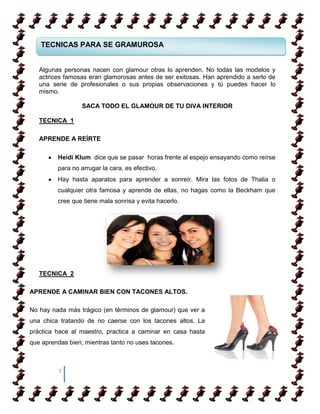 TECNICAS PARA SE GRAMUROSA


   Algunas personas nacen con glamour otras lo aprenden. No todas las modelos y
   actrices famosas eran glamorosas antes de ser exitosas. Han aprendido a serlo de
   una serie de profesionales o sus propias observaciones y tú puedes hacer lo
   mismo.

                  SACA TODO EL GLAMOUR DE TU DIVA INTERIOR

   TECNICA 1

   APRENDE A REÍRTE

         Heidi Klum dice que se pasar horas frente al espejo ensayando como reírse
         para no arrugar la cara, es efectivo.
         Hay hasta aparatos para aprender a sonreír. Mira las fotos de Thalia o
         cualquier otra famosa y aprende de ellas, no hagas como la Beckham que
         cree que tiene mala sonrisa y evita hacerlo.




   TECNICA 2

APRENDE A CAMINAR BIEN CON TACONES ALTOS.

No hay nada más trágico (en términos de glamour) que ver a
una chica tratando de no caerse con los tacones altos. La
práctica hace al maestro, practica a caminar en casa hasta
que aprendas bien, mientras tanto no uses tacones.



          7
 