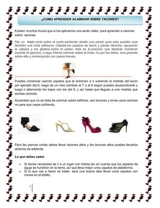 ¿COMO APRENDER ACAMINAR S0BRE TACONES?


Existen muchos trucos que si los aplicamos nos serán útiles para aprender a caminar
sobre tacones.
    COMO APRENDER ACAMINAR
Dar un trazo recto sobre el suelo partiendo desde una pared; para esto puedes usar
también una cinta adhesiva. Cálzate los zapatos de tacón y párate derecha, apoyando
la cabeza y los glúteos sobre la pared; esta es la posición que deberás mantener
durante el ejercicio. Luego intenta caminar sobre la línea; no por los lados, sino pisando
sobre ella y comenzando con pasos breves.




___________________________________________________________________
Puedes comenzar usando zapatos que te entrenen a ir subiendo la medida del tacón
por ejemplo del 6, luego de un mes cambias al 7 o al 8 según puedas acostumbrarte y
luego ir alternando los bajos con los del 8, y así hasta que llegues a una medida que
sientas cómoda.

Acuérdate que no se trata de caminar sobre edificios, son tacones y sirven para caminar
no para que vayas sufriendo.




Para las piernas cortas debes llevar tacones altos y los tacones altos puedes llevarlos
abiertos de adelante.

Lo que debes saber

      Si tienes necesidad de ir a un lugar con hierba ten en cuenta que los zapatos de
      aguja se hundirán en la tierra, así que lleva mejor unos zapatos de plataforma.
      Si lo que vas a hacer es bailar, será una buena idea llevar unos zapatos con
      correa en el tobillo.


          9
 