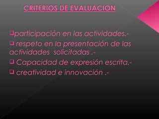 participación en las actividades.-
 respeto en la presentación de las
actividades solicitadas .-
 Capacidad de expresión escrita.-
 creatividad e innovación .-
 