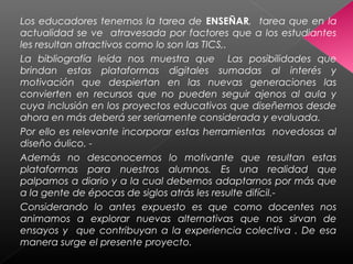 Los educadores tenemos la tarea de ENSEÑAR, tarea que en la
actualidad se ve atravesada por factores que a los estudiantes
les resultan atractivos como lo son las TICS,.
La bibliografía leída nos muestra que Las posibilidades que
brindan estas plataformas digitales sumadas al interés y
motivación que despiertan en las nuevas generaciones las
convierten en recursos que no pueden seguir ajenos al aula y
cuya inclusión en los proyectos educativos que diseñemos desde
ahora en más deberá ser seriamente considerada y evaluada.
Por ello es relevante incorporar estas herramientas novedosas al
diseño áulico. -
Además no desconocemos lo motivante que resultan estas
plataformas para nuestros alumnos. Es una realidad que
palpamos a diario y a la cual debemos adaptarnos por más que
a la gente de épocas de siglos atrás les resulte difícil.-
Considerando lo antes expuesto es que como docentes nos
animamos a explorar nuevas alternativas que nos sirvan de
ensayos y que contribuyan a la experiencia colectiva . De esa
manera surge el presente proyecto.
 