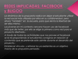 La dinámica de la propuesta radica en dejar al estudiante utilizar
la red social más utilizada por ellos en su cotidianeidad, pero
ahora “también” en la escuela, para que sienta la libertad de
ser ellos mismo.-
Los jóvenes en mi contexto cercano hacen uso de facebook
más que de twiter, por ello se elige la primera como red para el
proyecto diseñado.-
A través de todas las actividades que nos provee el facebook
se le irá proponiendo al estudiantes consignas en relación al
contenido que se pretende este asimile durante el desarrollo del
proyecto.-
Establecer vínculos y reforzar los ya existentes es un objetivo
macro de la propuesta pensada.-
 