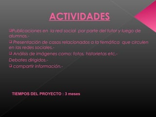 ACTIVIDADES
Publicaciones en la red social por parte del tutor y luego de
alumnos.-
 Presentación de casos relacionados a la temática que circulen
en las redes sociales.-
 Análisis de imágenes como: fotos, historietas etc.-
Debates dirigidos.-
 compartir información.-
TIEMPOS DEL PROYECTO : 3 meses
 
