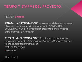TIEMPO: 3 meses
1°ETAPA : de “ EXPLORACIÓN” los alumnos deberán acceder
al grupo cerrado creado en facebook: COMPARTIR…
ETIQUETRA… VER e intercambiar presentaciones, miedos,
expectativas.- ( 1 semana)
2° ETAPA: de “INVESTIGACIÓN” los alumnos a partir de la
propuesta docente deberán investigar los diferentes link que
se propondrá para trabajar en:
•Yotube for pages
•Slideshare
(4 semanas)
 
