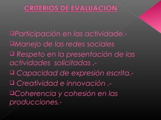 Participación en las actividade.-
Manejo de las redes sociales
 Respeto en la presentación de las
actividades solicitadas .-
 Capacidad de expresión escrita.-
 Creatividad e innovación .-
Coherencia y cohesión en las
producciones.-
 