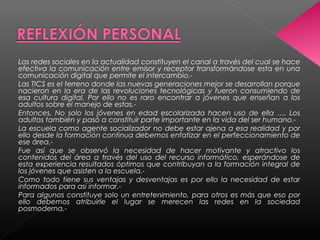 Las redes sociales en la actualidad constituyen el canal a través del cual se hace
efectiva la comunicación entre emisor y receptor transformándose esta en una
comunicación digital que permite el intercambio.-
Las TICS es el terreno donde las nuevas generaciones mejor se desarrollan porque
nacieron en la era de las revoluciones tecnológicas y fueron consumiendo de
esa cultura digital. Por ello no es raro encontrar a jóvenes que enseñan a los
adultos sobre el manejo de estas.-
Entonces, No solo los jóvenes en edad escolarizada hacen uso de ella …. Los
adultos también y pasó a constituir parte importante en la vida del ser humano.-
La escuela como agente socializador no debe estar ajena a esa realidad y por
ello desde la formación continua debemos enfatizar en el perfeccionamiento de
ese área.-
Fue así que se observó la necesidad de hacer motivante y atractivo los
contenidos del área a través del uso del recurso informático, esperándose de
esta experiencia resultados óptimos que contribuyan a la formación integral de
los jóvenes que asisten a la escuela.-
Como todo tiene sus ventajas y desventajas es por ello la necesidad de estar
informados para así informar.-
Para algunos constituye solo un entretenimiento, para otros es más que eso por
ello debemos atribuirle el lugar se merecen las redes en la sociedad
posmoderna.-
 