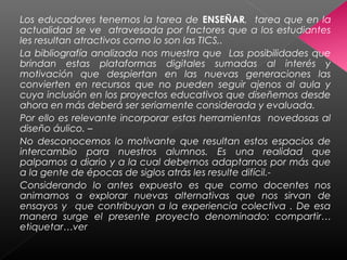 Los educadores tenemos la tarea de ENSEÑAR, tarea que en la
actualidad se ve atravesada por factores que a los estudiantes
les resultan atractivos como lo son las TICS,.
La bibliografía analizada nos muestra que Las posibilidades que
brindan estas plataformas digitales sumadas al interés y
motivación que despiertan en las nuevas generaciones las
convierten en recursos que no pueden seguir ajenos al aula y
cuya inclusión en los proyectos educativos que diseñemos desde
ahora en más deberá ser seriamente considerada y evaluada.
Por ello es relevante incorporar estas herramientas novedosas al
diseño áulico. –
No desconocemos lo motivante que resultan estos espacios de
intercambio para nuestros alumnos. Es una realidad que
palpamos a diario y a la cual debemos adaptarnos por más que
a la gente de épocas de siglos atrás les resulte difícil.-
Considerando lo antes expuesto es que como docentes nos
animamos a explorar nuevas alternativas que nos sirvan de
ensayos y que contribuyan a la experiencia colectiva . De esa
manera surge el presente proyecto denominado: compartir…
etiquetar…ver
 