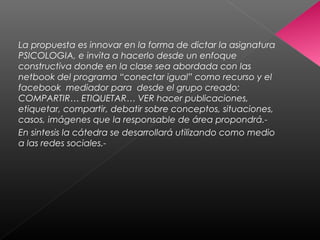 La propuesta es innovar en la forma de dictar la asignatura
PSICOLOGIA, e invita a hacerlo desde un enfoque
constructiva donde en la clase sea abordada con las
netbook del programa “conectar igual” como recurso y el
facebook mediador para desde el grupo creado:
COMPARTIR… ETIQUETAR… VER hacer publicaciones,
etiquetar, compartir, debatir sobre conceptos, situaciones,
casos, imágenes que la responsable de área propondrá.-
En sintesis la cátedra se desarrollará utilizando como medio
a las redes sociales.-
 