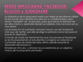 La dinámica de la propuesta radica en dejar al estudiante utilizar
la red social más utilizada por ellos en su cotidianeidad, pero
ahora “también” en la escuela, para que sienta la libertad de
ser ellos mismo y aprender desde sus saberes más cercanos en su
visa diaria.-
Los jóvenes en mi contexto cercano hacen uso de facebook
más que de twitter, por ello se elige la primera como red para el
proyecto diseñado.-
A través de todas las herramientas que nos provee el facebook
se le irá proponiendo al estudiantes consignas en relación al
contenido que se pretende este ultimo asimile durante el
desarrollo del proyecto.-
Establecer vínculos y reforzar los ya existentes es un objetivo
macro de la propuesta pensada.-
 