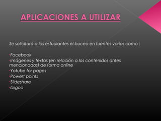 Se solicitará a los estudiantes el buceo en fuentes varias como :
•Facebook
•Imágenes y textos (en relación a los contenidos antes
mencionados) de forma online
•Yotube for pages
•Powert points
•Slideshare
•bligoo
 