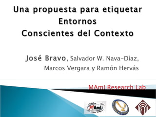 Una propuesta  para etiquetar Entornos Conscientes del Contexto José Bravo , Salvador W. Nava-Díaz, Marcos Vergara y Ramón Hervás MAmI Research Lab 