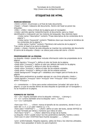 Tecnología de la información
                       http://www.unav.es/dpp/tecnologia/


                         ETIQUETAS DE HTML

MARCAS BÁSICAS
<html></html> Al principio y al final de todo documento.
<head> </head> Cabecera del documento. Dentro del head se ponen las
etiquetas:
<title> </title> indica el título de la página para el navegador.
<meta> permite aportar metainformación al documento, para su mejor
identificación e indexación por los motores de búsqueda. Hay distintos tipos:
     <meta name="description" content="Frase descriptiva de los contenidos de la
     página">
     <meta name="keywords" content="Palabras clave que resuman la temática de
     los contenidos de la página”>
     <meta name="author" content="Nombre/s del autor/es de la página">
Tras cerrar el head el se pone la etiqueta:
<body> </body> Dentro de esta etiqueta se insertan los contenidos del documento
El cierre de la etiqueta </body> se coloca justo antes del cierre </html>


PROPIEDADES DE LA PÁGINA
La etiqueta <body> puede llevar incluida información sobre las propiedades de la
página:
<body bgcolor="#xxyyzz"> define el color de fondo de la página.
<body text="#xxyyzz"> define el color por defecto del texto en la página.
<body link="#xxyyzz"> define el color de los enlaces.
<body vlink="#xxyyzz"> define el color de los enlaces visitados.
<body alink="#xxyyzz"> define el color de los enlaces activos.
<body background="imagen.gif"> establece una imagen para el fondo de la
página.
Todos estos parámetros se pueden agrupar en una única etiqueta <body>:
<body bgcolor="#xxyyzz" text="#xxyyzz" link="#xxyyzz" vlink="#xxyyzz"
alink="#xxyyzz">

<!-- comentarios --> Sirve para anotar aclaraciones 'privadas' del autor de la
página. Lo que se escribe dentro de esta etiqueta es ignorado por el navegador y
no se muestra en la página.


FORMATO DE TEXTOS
<b> </b> negrita (también sirve la etiqueta <strong>… </strong>)
<i> </i> cursiva (también sirve la etiqueta <em>…</em>)
<u> </u> subrayado

<font size=”X”> …… </font> marca el tamaño de los caracteres, donde X es un
valor del 1 a 7, o un valor relativo (+ 1-7).
<font color=”#XXYYZZ”> …… </font> define el color del texto, donde XXYYZZ es
un valor formado por letras y números que indica el color.
<font face=”arial”> …… </font> determina el tipo de la fuente.
La etiqueta <font> puede incluir los tres parámetros (tamaño, fuente y color):
<font size=X color=#XXYYZZ face=fuente escogida> …… </font>

<pre> preformateado. Respeta espacios, saltos de línea y los retornos utilizados.
<blink> hace parpadear el texto (no para Explorer)
 