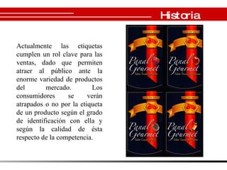 Historia Actualmente las etiquetas cumplen un rol clave para las ventas, dado que permiten atraer al público ante la enorme variedad de productos del mercado. Los consumidores se verán atrapados o no por la etiqueta de un producto según el grado de identificación con ella y según la calidad de ésta respecto de la competencia.  