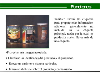 También sirven las etiquetas para proporcionar información adicional, generalmente no incluida en la etiqueta principal, razón por la cual los productos suelen llevar más de una etiqueta . P royectar una imagen apropiada,   Clarificar las identidades del producto y el productor,   Evocar un carácter o manera particular,    Informar al cliente sobre el producto y como usarlo. Funciones 