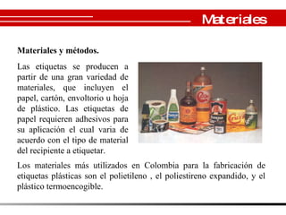 Materiales y métodos. Las etiquetas se producen a partir de una gran variedad de materiales, que incluyen el papel, cartón, envoltorio u hoja de plástico. Las etiquetas de papel requieren adhesivos para su aplicación el cual varia de acuerdo con el tipo de material del recipiente a etiquetar.  Los materiales más utilizados en Colombia para la fabricación de etiquetas plásticas son el polietileno , el poliestireno expandido, y el plástico termoencogible . Campañas Publicitarias Materiales 