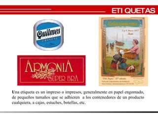 U na etiqueta es un impreso o impresos, generalmente en papel engomado, de pequeños tamaños que se adhieren  a los contenedores de un producto cualquiera, a cajas, estuches, botellas, etc. ETIQUETAS 