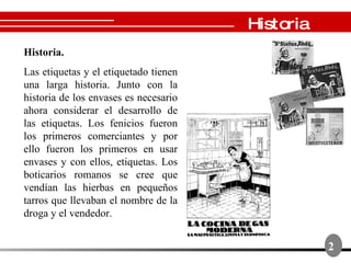 Historia. Las etiquetas y el etiquetado tienen una larga historia.  Junto con la historia de los envases es necesario ahora considerar el desarrollo de las etiquetas. Los fenicios fueron los primeros comerciantes y por ello fueron los primeros en usar envases y con ellos, etiquetas.  Los boticarios romanos se cree que vendían las hierbas en pequeños tarros que llevaban el nombre de la droga y el vendedor.  2 Historia 