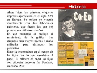 Historia Ahora bien, las primeras etiquetas impresas aparecieron en el siglo XVI en Europa. Su origen se vincula directamente con los fabricantes papeleros, que fueron los que por primera vez utilizaron diseños. En ese momento se produjo el surgimiento de la gráfica. Las etiquetas eran marcas hechas a mano utilizadas para distinguir los productos. Éstos se encontraban en el centro de las fajas con las que envolvían el papel. El primero en hacer las fajas con etiquetas impresas fue Bernhart, en el año 1550. 